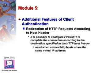 Module 5:

 Additional Features of Client
 Authentication
   Redirection of HTTP Requests According
   to Host Header
     it is possible to configure Firewall-1 to
      complete the connection according to the
      destination specified in the HTTP host header
          used when several http hosts share the
           same virtual IP address
 
