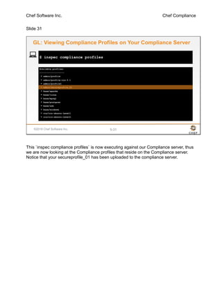 Chef Software Inc. Chef Compliance
Slide 31
©2016 Chef Software Inc. 5-31
Available profiles:
-------------------
* admin/profile
* admin/profile-cis-3.1
* admin/profile1
* admin/secureprofile_01
* base/apache
* base/linux
* base/mysql
* base/postgres
* base/ssh
* base/windows
* cis/cis-ubuntu-level1
* cis/cis-ubuntu-level2
$ inspec compliance profiles
GL: Viewing Compliance Profiles on Your Compliance Server
This `inspec compliance profiles` is now executing against our Compliance server, thus
we are now looking at the Compliance profiles that reside on the Compliance server.
Notice that your secureprofile_01 has been uploaded to the compliance server.
 