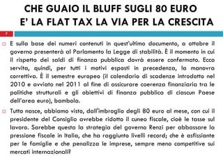 7
CHE GUAIO IL BLUFF SUGLI 80 EURO
E’ LA FLAT TAX LA VIA PER LA CRESCITA
 E sulla base dei numeri contenuti in quest’ultimo documento, a ottobre il
governo presenterà al Parlamento la Legge di stabilità. È il momento in cui
il rispetto dei saldi di finanza pubblica dovrà essere confermato. Ecco
servita, quindi, per tutti i motivi esposti in precedenza, la manovra
correttiva. È il semestre europeo (il calendario di scadenze introdotto nel
2010 e avviato nel 2011 al fine di assicurare coerenza finanziaria tra le
politiche strutturali e gli obiettivi di finanza pubblica di ciascun Paese
dell’area euro), bambola.
 Tutto nasce, abbiamo visto, dall'imbroglio degli 80 euro al mese, con cui il
presidente del Consiglio avrebbe ridotto il cuneo fiscale, cioè le tasse sul
lavoro. Sarebbe questa la strategia del governo Renzi per abbassare la
pressione fiscale in Italia, che ha raggiunto livelli record; che è asfissiante
per le famiglie e che penalizza le imprese, sempre meno competitive sui
mercati internazionali?
7
 