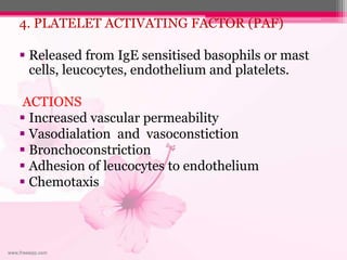 4. PLATELET ACTIVATING FACTOR (PAF)
 Released from IgE sensitised basophils or mast
cells, leucocytes, endothelium and platelets.
ACTIONS
 Increased vascular permeability
 Vasodialation and vasoconstiction
 Bronchoconstriction
 Adhesion of leucocytes to endothelium
 Chemotaxis
 