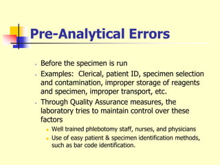 Pre-Analytical Errors
• Before the specimen is run
• Examples: Clerical, patient ID, specimen selection
and contamination, improper storage of reagents
and specimen, improper transport, etc.
• Through Quality Assurance measures, the
laboratory tries to maintain control over these
factors
 Well trained phlebotomy staff, nurses, and physicians
 Use of easy patient & specimen identification methods,
such as bar code identification.
 