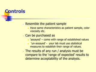 Controls
• Resemble the patient sample
 Have same characteristics as patient sample, color
viscosity etc.
• Can be purchased as
 ‘assayed’ – come with range of established values
 ‘un-assayed’ - your lab must use statistical
measures to establish their range of values.
• The results of any run / analysis must be
compare to the ‘range of expected’ results to
determine acceptability of the analysis.
 