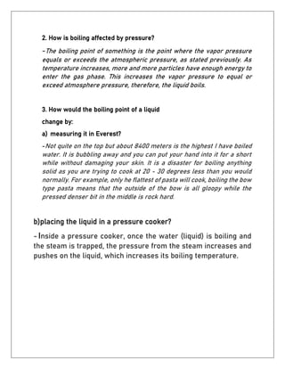 2. How is boiling affected by pressure?
-The boiling point of something is the point where the vapor pressure
equals or exceeds the atmospheric pressure, as stated previously. As
temperature increases, more and more particles have enough energy to
enter the gas phase. This increases the vapor pressure to equal or
exceed atmosphere pressure, therefore, the liquid boils.
3. How would the boiling point of a liquid
change by:
a) measuring it in Everest?
-Not quite on the top but about 8400 meters is the highest I have boiled
water. It is bubbling away and you can put your hand into it for a short
while without damaging your skin. It is a disaster for boiling anything
solid as you are trying to cook at 20 - 30 degrees less than you would
normally. For example, only he flattest of pasta will cook, boiling the bow
type pasta means that the outside of the bow is all gloopy while the
pressed denser bit in the middle is rock hard.
b)placing the liquid in a pressure cooker?
- Inside a pressure cooker, once the water (liquid) is boiling and
the steam is trapped, the pressure from the steam increases and
pushes on the liquid, which increases its boiling temperature.
 