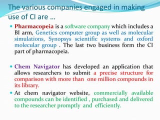 The various companies engaged in making
use of CI are …
 Pharmacopeia is a software company which includes a
BI arm, Genetics computer group as well as molecular
simulations, Synopsys scientific systems and oxford
molecular group . The last two business form the CI
part of pharmacopeia.
 Chem Navigator has developed an application that
allows researchers to submit a precise structure for
comparison with more than one million compounds in
its library.
 At chem navigator website, commercially available
compounds can be identified , purchased and delivered
to the researcher promptly and efficiently.
 
