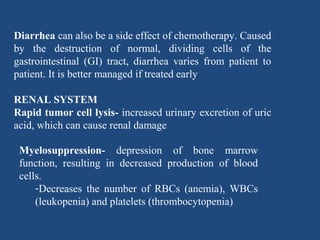 Diarrhea can also be a side effect of chemotherapy. Caused
by the destruction of normal, dividing cells of the
gastrointestinal (GI) tract, diarrhea varies from patient to
patient. It is better managed if treated early
RENAL SYSTEM
Rapid tumor cell lysis- increased urinary excretion of uric
acid, which can cause renal damage
Myelosuppression- depression of bone marrow
function, resulting in decreased production of blood
cells.
-Decreases the number of RBCs (anemia), WBCs
(leukopenia) and platelets (thrombocytopenia)
 