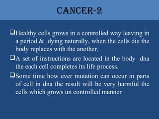 CanCer-2
Healthy cells grows in a controlled way leaving in
a period & dying naturally, when the cells die the
body replaces with the another.
A set of instructions are located in the body dna
the each cell completes its life process.
Some time how ever mutation can occur in parts
of cell in dna the result will be very harmful the
cells which grows un controlled manner
 