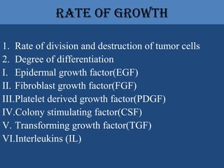 rate of growth
1. Rate of division and destruction of tumor cells
2. Degree of differentiation
I. Epidermal growth factor(EGF)
II. Fibroblast growth factor(FGF)
III.Platelet derived growth factor(PDGF)
IV.Colony stimulating factor(CSF)
V. Transforming growth factor(TGF)
VI.Interleukins (IL)
 