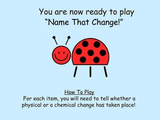 You are now ready to play
“Name That Change!”
How To Play
For each item, you will need to tell whether a
physical or a chemical change has taken place!
 