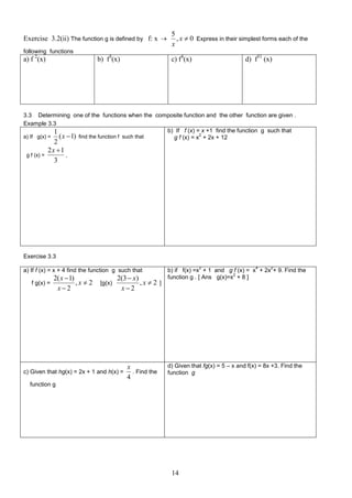 Exercise 3.2(ii) The function g is defined by f: x 

5
, x  0 Express in their simplest forms each of the
x

following functions

a) f 2(x)

b) f3(x)

c) f4(x)

d) f31 (x)

3.3 Determining one of the functions when the composite function and the other function are given .
Example 3.3
b) If f (x) = x +1 find the function g such that
1
2
( x  1) find the function f such that
a) If g(x) =
g f (x) = x + 2x + 12
g f (x) =

2
2x 1
,
3

Exercise 3.3
a) If f (x) = x + 4 find the function g such that
f g(x) =

2( x  1)
,x  2
x2

[g(x)

2(3  x)
,x  2 ]
x2

c) Given that hg(x) = 2x + 1 and h(x) =

x
. Find the
4

2

4

2

b) if f(x) =x + 1 and g f (x) = x + 2x + 9. Find the
2
function g . [ Ans g(x)=x + 8 ]

d) Given that fg(x) = 5 – x and f(x) = 8x +3. Find the
function g

function g

14

 
