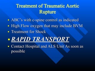 Treatment of Traumatic Aortic
Rupture
■ ABC’s with c-spine control as indicated


■ High Flow oxygen that may include BVM


■ Treatment for Shock


■ RAPID TRANSPORT


■ Contact Hospital and ALS Unit As soon as
possible
 
