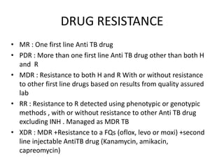 DRUG RESISTANCE
• MR : One first line Anti TB drug
• PDR : More than one first line Anti TB drug other than both H
and R
• MDR : Resistance to both H and R With or without resistance
to other first line drugs based on results from quality assured
lab
• RR : Resistance to R detected using phenotypic or genotypic
methods , with or without resistance to other Anti TB drug
excluding INH . Managed as MDR TB
• XDR : MDR +Resistance to a FQs (oflox, levo or moxi) +second
line injectable AntiTB drug (Kanamycin, amikacin,
capreomycin)
 