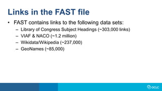Links in the FAST file
• FAST contains links to the following data sets:
– Library of Congress Subject Headings (~303,000 links)
– VIAF & NACO (~1.2 million)
– Wikidata/Wikipedia (~237,000)
– GeoNames (~85,000)
 