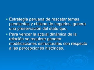 Estrategia peruana de rescatar temas pendientes y chilena de negarlos, genera una preservación del statu quo. Para vencer la actual dinámica de la relación se requiere generar modificaciones estructurales con respecto a las percepciones históricas. 