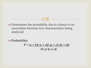 
 Determines the probability due to chance of an
association between two characteristics being
analyzed
 Probability:
P = (a + b)! (c + d)! (a + c)! (b + d)!
N! a! b! c! d!
 