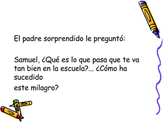 El padre sorprendido le preguntó:  Samuel, ¿Qué es lo que pasa que te va tan bien en la escuela?... ¿Cómo ha sucedido  este milagro? 