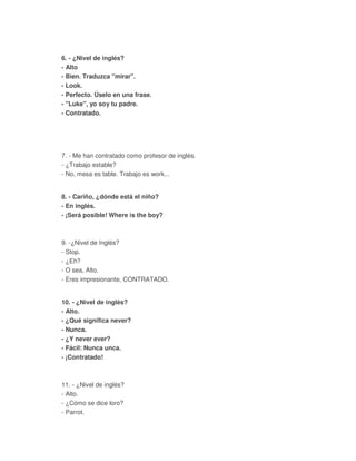 6. - ¿Nivel de inglés?
- Alto
- Bien. Traduzca "mirar".
- Look.
- Perfecto. Úselo en una frase.
- "Luke", yo soy tu padre.
- Contratado.
7. - Me han contratado como profesor de inglés.
- ¿Trabajo estable?
- No, mesa es table. Trabajo es work...
8. - Cariño, ¿dónde está el niño?
- En inglés.
- ¡Será posible! Where is the boy?
9. -¿Nivel de Inglés?
- Stop.
- ¿Eh?
- O sea, Alto.
- Eres impresionante, CONTRATADO.
10. - ¿Nivel de inglés?
- Alto.
- ¿Qué significa never?
- Nunca.
- ¿Y never ever?
- Fácil: Nunca unca.
- ¡Contratado!
11. - ¿Nivel de inglés?
- Alto.
- ¿Cómo se dice loro?
- Parrot.
 