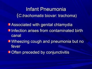 Infant PneumoniaInfant Pneumonia
((C.trachomatisC.trachomatis biovar: trachoma)biovar: trachoma)
Associated with genital chlamydiaAssociated with genital chlamydia
Infection arises from contaminated birthInfection arises from contaminated birth
canalcanal
Wheezing cough and pneumonia but noWheezing cough and pneumonia but no
feverfever
Often preceded by conjunctivitisOften preceded by conjunctivitis
 