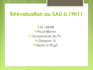 Réévaluation au SAU à 19h11
 TA 158/88
 Pouls 88/min
 Temperature 36,7°c
 Glasgow 13
 Dextro 2,78 g/l
 