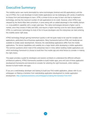 Executive Summary
The mobility sector was mainly dominated by native technologies (Android and iOS applications) until the
rise of HTML5. For a web developer to build mobile applications can be challenging with variety of platforms
to choose from and technologies to learn. HTML is known to be an easy to learn and fast to implement
technology, and has the maximum number of web applications to its credit. However, when HTML5 was
released by the World Wide Web consortium, it came along with an added advantage in the mobility domain
i.e. cross-platform capability with a single code base. The native technologies demand a higher cost to
market, since they consist of SDKs and IDEs, and require a higher learning curve for each device platform.
HTML is a well-known technology to most of the in-house developers and the enterprises can start entering
the mobility sector right away.
HTML5 technology though gaining momentum quickly is still not quite ready to be used for complex web
applications, particularly line-of-business applications. Many frameworks built on HTML and JavaScript are
available to enable easier development. However, the web/desktop applications differ from the mobile
applications. The device capabilities and usability are a major factor while developing a mobile application.
The common questions which most of the enterprises have in mind, before building mobile applications are
which technology framework to choose to build their first mobile app and what factors to consider in making
the right choice.
This paper provides a guide for developers and solution architects to understand the different software
architecture patterns, HTML5 frameworks available to build mobile apps, pros and cons of these application
development frameworks and elements to consider for selecting the right framework, while making a
decision to build mobile web apps.
If you are a web/desktop developer and looking to build your first mobile application, please refer to our
whitepaper on Making a transition from web/desktop application development to mobile application
development. http://rapidvaluesolutions.com/whitepapers/making-the-transition-from.html
03©RapidValue Solutions
 