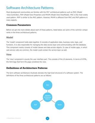 Software Architecture Patterns
Most development communities are familiar with the MV* architectural patterns such as MVC (Model
-View-Controller), MVP (Model-View-Presenter) and MVVM (Model View-ViewModel). MVC is the most widely
used pattern. MVP is similar to the MVC pattern. However, MVVM is different from MVC and MVP patterns in
many aspects.
Before we get into more details about each of these patterns, listed below are some of the common compo-
nents in the three architectural patterns.
The ‘model’ component holds data together. It consists of application data, business rules, logic, and
functions. It is also responsible for managing the data access layer and communicating with the database.
This component mainly consists of model classes and data access objects. In case of mobile apps, in which
web service calls are common, the model could contain the service layer as well.
Common Parameters
The term software architecture intuitively denotes the high level structures of a software system. The
definitions of the three architectural patterns are as follows:
Definitions of Architecture Patterns
04©RapidValue Solutions
Model
The ‘view’ component is purely the user interface part. This consists of the UI elements. In terms of HTML,
the html tags that form the page constitute the view.
View
MVC
MVP MVVM
Software
Architecture
Patterns
 