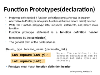 Function Prototypes(declaration)
• Prototype only needed if function definition comes after use in program
• Alternative to Prototype is to place function definition before main() function
• Write the Function prototype after include<> statements, and before main
function.
• Function prototype statement is a function definition header
terminated by the semicolon;
• The general form of the declaration is
Return_ type function_ name ( parameter_ list );
 Prototype must match function definition header
int square(int y);
16
C++ Programming, Ali Alsbou
int square(int);
Note : The variables in the
function declaration can be
optional but data types are
necessary
 