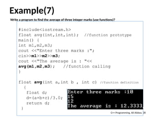 Example(7)
Write a program to find the average of three integer marks (use functions)?
28
#include<iostream.h>
float avg(int,int,int); //function prototype
main() {
int m1,m2,m3;
cout <<"Enter three marks :";
cin>>m1>>m2>>m3;
cout <<"The average is : "<<
avg(m1,m2,m3); //function calling
}
float avg(int a,int b , int c) //function definition
{
float d;
d=(a+b+c)/3.0;
return d;
}
C++ Programming, Ali Alsbou
 