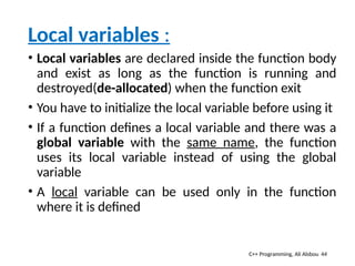 Local variables :
• Local variables are declared inside the function body
and exist as long as the function is running and
destroyed(de-allocated) when the function exit
• You have to initialize the local variable before using it
• If a function defines a local variable and there was a
global variable with the same name, the function
uses its local variable instead of using the global
variable
• A local variable can be used only in the function
where it is defined
44
C++ Programming, Ali Alsbou
 