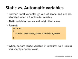 Static vs. Automatic variables
• Normal” local variables go out of scope and are de-
allocated when a function terminates.
• Static variables remain and retain their value.
• Format:
• When declare static variable it initializes to 0 unless
you specify another value
48
void f( )
{
static <variable_type> <variable_name>
…
}
C++ Programming, Ali Alsbou
 