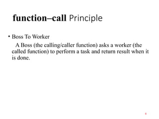 function–call Principle
• Boss To Worker
A Boss (the calling/caller function) asks a worker (the
called function) to perform a task and return result when it
is done.
6
 