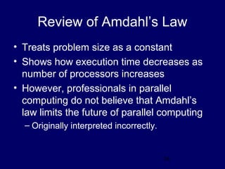 34
Review of Amdahl’s Law
• Treats problem size as a constant
• Shows how execution time decreases as
number of processors increases
• However, professionals in parallel
computing do not believe that Amdahl’s
law limits the future of parallel computing
– Originally interpreted incorrectly.
 