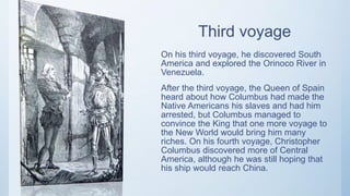 Third voyage
On his third voyage, he discovered South
America and explored the Orinoco River in
Venezuela.
After the third voyage, the Queen of Spain
heard about how Columbus had made the
Native Americans his slaves and had him
arrested, but Columbus managed to
convince the King that one more voyage to
the New World would bring him many
riches. On his fourth voyage, Christopher
Columbus discovered more of Central
America, although he was still hoping that
his ship would reach China.
 