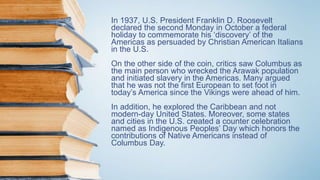 In 1937, U.S. President Franklin D. Roosevelt
declared the second Monday in October a federal
holiday to commemorate his ‘discovery’ of the
Americas as persuaded by Christian American Italians
in the U.S.
On the other side of the coin, critics saw Columbus as
the main person who wrecked the Arawak population
and initiated slavery in the Americas. Many argued
that he was not the first European to set foot in
today’s America since the Vikings were ahead of him.
In addition, he explored the Caribbean and not
modern-day United States. Moreover, some states
and cities in the U.S. created a counter celebration
named as Indigenous Peoples’ Day which honors the
contributions of Native Americans instead of
Columbus Day.
 