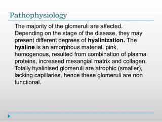 Pathophysiology
The majority of the glomeruli are affected.
Depending on the stage of the disease, they may
present different degrees of hyalinization. The
hyaline is an amorphous material, pink,
homogenous, resulted from combination of plasma
proteins, increased mesangial matrix and collagen.
Totally hyalinised glomeruli are atrophic (smaller),
lacking capillaries, hence these glomeruli are non
functional.
 