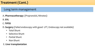 Long term management
A. Pharmacotherapy: (Propranolol, Nitrates)
B. EVL
C. TIPSS
D. Surgery (Failed endoscopy with good LFT, Endoscopy not available)
• Total Shunt
• Selective Shunt
• Partial Shunt
• Non-Shunt
E. Liver transplantation
Treatment (Cont.)
 