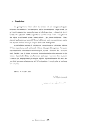 4. Conclusioni
Con queste premesse il mero calcolo che facciamo noi, non conteggiando le pagine
dell'elenco delle normative e della bibliografia, nonché ovviamente degli Allegati al PRC, che
per i motivi su esposti non possono fare parte del calcolo, arriviamo a valutare (vedi ALLEGATO) 4.585 righe totali del PRC da prendere in considerazione di cui ben 2.167 righe risultano copiate esclusivamente dal PRC veneto, ossia il 47,26%. Questa valutazione è circa il
doppio di quella a cui è pervenuto il CTU, ma la difformità non è solo quantitativa, è qualitativa, in quanto crediamo che sia più adeguata alla richiesta del Magistrato.
In conclusione ci sentiamo di affermare che l'interpretazione di "necessitato" dato dal
CTU non sia conforme con lo spirito della richiesta di indagine del magistrato. Per valutare
due componimenti naturalmente il titolo sarà uguale, e quindi è necessario che – se dovesse
essere riportato – esso sia uguale, ma verrebbe naturalmente escluso dalla valutazione di conformità o di similitudine dei due testi. Necessitato significa che è necessario che ci sia, mentre
il fatto che tutti, ma proprio tutti, gli altri piani regionali seguano altri schemi, è la prova provata che di necessitato nella redazione dei PRC regionali non c'è proprio nulla, né lo schema,
né il contenuto.

Palermo, 26 dicembre 2013
Prof Alberto Lombardo

acc. Giacomo Cirincione

- 25 -

 