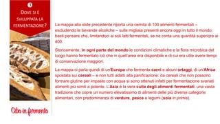 
DOVE SI È
SVILUPPATA LA
FERMENTAZIONE? La mappa alla slide precedente riporta una cernita di 100 alimenti fermentati –
escludendo le bevande alcoliche – sulle migliaia presenti ancora oggi in tutto il mondo:
basti pensare che, limitandoci ai soli latti fermentati, se ne conta una quantità superiore ai
400.
Storicamente, in ogni parte del mondo le condizioni climatiche e la flora microbica del
luogo hanno fermentato ciò che in quell’area era disponibile e di cui era utile avere tempi
di conservazione maggiori.
La mappa ci parla quindi di un'Europa che fermenta carni e alcuni ortaggi, di un'Africa
spostata sui cereali – e non tutti adatti alla panificazione: da cereali che non possono
formare glutine per impasto con acqua si sono ottenuti infatti per fermentazione svariati
alimenti più simili a polente. L’Asia è la vera culla degli alimenti fermentati: una vasta
tradizione che copre un numero elevatissimo di alimenti delle più diverse categorie
alimentari, con predominanza di verdure, pesce e legumi (soia in primis).
 
