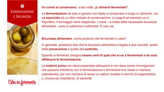 
CONSERVAZIONE
E SICUREZZA
Ma come si conservano, a loro volta, gli alimenti fermentati?
La fermentazione da sola in genere non basta a conservare a lungo un alimento, ma
va associata ad un altro metodo di conservazione. Lo yogurt ad esempio va in
frigorifero, il formaggio viene stagionato, i crauti – a tutela della necessaria sicurezza
alimentare - sono in salamoia o sott’aceto. E così via.
Sicurezza alimentare: come produrre cibi fermentati in casa?
In generale, possiamo dire che la sicurezza alimentare è legata a due concetti: quello
della prevenzione e quello del controllo.
Quando si fermenta, bisogna essere certi di quel che si va a fermentare e di cosa
effettuerà la fermentazione.
La materia prima non deve presentare alterazioni e non deve avere microrganismi
che possono interferire con la fermentazione o fermentare loro stessi in maniera
indesiderata, per non rischiare di avere un cattivo risultato in termini di organolettica
o, ancora più importante, di salubrità.
 