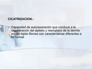 CICATRIZACION.-  Capacidad de autoreparación que conduce a la regeneración del epitelio y reemplazo de la dermis por un tejido fibroso con características diferentes a lo normal. 