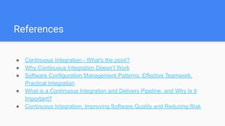 References
● Continuous Integration - What's the point?
● Why Continuous Integration Doesn’t Work
● Software Configuration Management Patterns: Effective Teamwork,
Practical Integration
● What is a Continuous Integration and Delivery Pipeline, and Why Is It
Important?
● Continuous Integration: Improving Software Quality and Reducing Risk
 