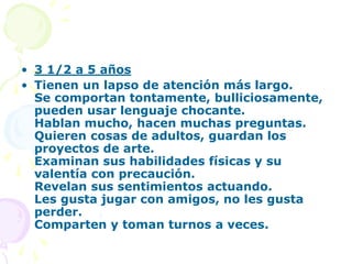 • 3 1/2 a 5 años
• Tienen un lapso de atención más largo.
Se comportan tontamente, bulliciosamente,
pueden usar lenguaje chocante.
Hablan mucho, hacen muchas preguntas.
Quieren cosas de adultos, guardan los
proyectos de arte.
Examinan sus habilidades físicas y su
valentía con precaución.
Revelan sus sentimientos actuando.
Les gusta jugar con amigos, no les gusta
perder.
Comparten y toman turnos a veces.
 