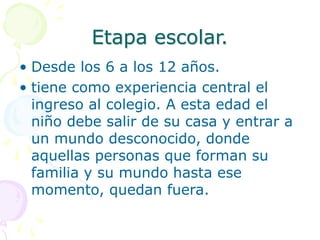 Etapa escolar.
• Desde los 6 a los 12 años.
• tiene como experiencia central el
ingreso al colegio. A esta edad el
niño debe salir de su casa y entrar a
un mundo desconocido, donde
aquellas personas que forman su
familia y su mundo hasta ese
momento, quedan fuera.
 