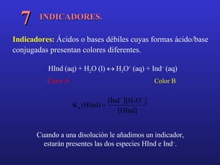 INDICADORES. 7 Indicadores:  Ácidos o bases débiles cuyas formas ácido/base conjugadas presentan colores diferentes.  Cuando a una disolución le añadimos un indicador, estarán presentes las dos especies HInd e Ind  . HInd (aq) + H 2 O (l)    H 3 O +  (aq) + Ind   (aq) Color A Color B 