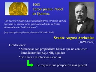 Svante August Arrhenius (1859-1927) [ http:// nobelprize.org /chemistry/laureates/190 3 /index.html ] “ En reconocimiento a los extraodinarios servicios que ha prestado al avance de la química mediante su teoría electrolítica de la disociación”. 1903 Tercer premio Nobel de Química Limitaciones: * Sustancias con propiedades básicas que no contienen   iones hidroxilo (p.ej.: NH 3  líquido) * Se limita a disoluciones acuosas. Se requiere una perspectiva más general 