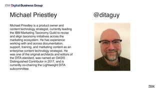 Michael Priestley @ditaguy
Michael Priestley is a product owner and
content technology strategist, currently leading
the IBM Marketing Taxonomy Guild to revise
and align taxonomy initiatives across the
marketing ecosystem. He has experience
working with and across documentation,
support, training, and marketing content as an
enterprise content technology strategist. He
was one of the original architects and editors of
the DITA standard, was named an OASIS
Distinguished Contributor in 2017, and is
currently co-chairing the Lightweight DITA
subcommittee.
 