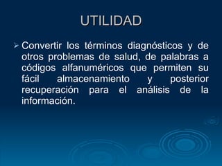 UTILIDAD Convertir los términos diagnósticos y de otros problemas de salud, de palabras a códigos alfanuméricos que permiten su fácil almacenamiento y posterior recuperación para el análisis de la información. 