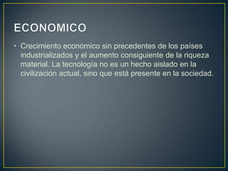 • Crecimiento económico sin precedentes de los países
  industrializados y el aumento consiguiente de la riqueza
  material. La tecnología no es un hecho aislado en la
  civilización actual, sino que está presente en la sociedad.
 