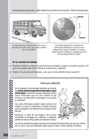 100 La presión y el calor
Es importante comprender y saber utilizar las corrientes de convección. Observa los ejemplos:
Calorporradiación
En la radiación, la transmisión del calor es a través
de ondas electromagnéticas llamadas rayosondas electromagnéticas llamadas rayosondas electromagnéticas llamadas rayosondas electromagnéticas llamadas rayosondas electromagnéticas llamadas rayos
infrarrojosinfrarrojosinfrarrojosinfrarrojosinfrarrojos. Todos los cuerpos calientes emiten
rayos infrarrojos que no son visibles al ojo
humano. Cuando estos rayos llegan a un cuerpo
lo calientan.
Los rayos infrarrojos pueden viajar incluso en el
espacio, ya que no requieren un medio material
para propagarse; de esta forma nos llega el calor
del Sol.
Asimismo, el calor de una fogata o de un foco
encendido se propaga por radiación y podemos
sentirlo sin tocar el foco, basta con acercar la mano.
Los rayos caloríficos pueden atravesar los cuerpos transparentes; por eso, los vidrios
de un carro o de una habitación dejan pasar el calor y éste calienta el interior.
Es mejor que las ventanas de un bus estén
abiertas en la parte alta. Así, el aire caliente
sale con facilidad.
En tu carpeta de trabajo:En tu carpeta de trabajo:En tu carpeta de trabajo:En tu carpeta de trabajo:En tu carpeta de trabajo:
◆ Prende un fósforo y coloca tu mano primero al costado y luego en la parte superior. ¿En
qué caso sientes más calor? Dibuja la experiencia y explícala.
◆ Explica: En una casa de dos pisos, ¿por qué es más caliente el piso superior?
En nuestro planeta las corrientes de
convección distribuyen el calor. El aire
caliente del ecuador asciende y se mueve
hacia los polos. El lugar es ocupado por aire
frío que llega desde los polos.
Frío
Caliente
Frío Caliente
 