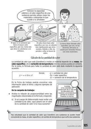 105La presión y el calor
Cálculo de la cantidad de calor
La cantidad de calor que cede (transfiere) o recibe un material depende de su masamasamasamasamasa, del
calor específicocalor específicocalor específicocalor específicocalor específico y de la variación de temperaturavariación de temperaturavariación de temperaturavariación de temperaturavariación de temperatura entre los cuerpos puestos en contacto.
Por lo tanto, la fórmula para hallar la cantidad de calor está dada mediante la siguiente
ecuación:
Donde: Q = cantidad de calor
Q = m x Ce x ∆T Ce = calor específico
∆T = variación de la temperatura
En la Ficha de trabajo podrás encontrar más
información sobre el tema y algunos ejemplos de
aplicación.
En tu carpeta de trabajo:En tu carpeta de trabajo:En tu carpeta de trabajo:En tu carpeta de trabajo:En tu carpeta de trabajo:
◆ Analiza la relación de proporcionalidad entre las
magnitudes relacionadas en la fórmula y responde:
a) Si un cuerpo de determinada masa recibe una
cantidad Q de calor, ¿qué pasará con el valor
de la cantidad de calor si la masa aumenta?
Has estudiado que la cantidad de calor que transfiere una sustancia se puede medir
conociendo la masa, el calor específico y el cambio de temperatura que sufre esa sustancia.
Investiga
si los materiales de
construcción de tu casa son
los adecuados para
mantener una temperatura
cómoda en el interior.
Presenta un informe.
Conocer la capacidad
calórica o el calor específico de una
sustancia permite utilizar mejor los
materiales e interpretar lo que
sucede a tu alrededor.
El agua es la sustancia que
tiene el mayor calor
específico; por eso, tarda más
que otras en calentarse y en
enfriarse.
El cobre tiene bajo calor
específico; por eso, se calienta
más rápidamente que otros
metales. Debido a ello, los
peroles y ollas se hacen de
cobre.
La tierra tiene elevado calor
específico; por eso, en los
desiertos africanos se
construyen viviendas frescas
con estos materiales.
 