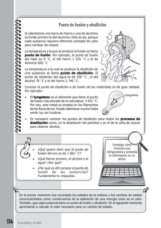 114 La presión y el calor
Punto de fusión y ebullición
Si calentamos una barra de hierro y una de aluminio
se funde primero la del aluminio. Esto es así, porque
cada sustancia requiere diferente cantidad de calor
para cambiar de estado.
La temperatura a la que se produce la fusión se llama
punto de fusiónpunto de fusiónpunto de fusiónpunto de fusiónpunto de fusión. Por ejemplo, el punto de fusión
del hielo es 0 °C, el del hierro 1 525 °C y el de
aluminio 660 °C
La temperatura a la cual se produce la ebullición de
una sustancia se llama punto de ebulliciónpunto de ebulliciónpunto de ebulliciónpunto de ebulliciónpunto de ebullición. El
punto de ebullición del agua es de 100 °C , el del
alcohol 78 °C y el del hierro 2 740 °C
Conocer el punto de ebullición o de fusión de los materiales es de gran utilidad.
Por ejemplo:
● El tungstenotungstenotungstenotungstenotungsteno es el elemento que tiene el punto
de fusión más elevado de la naturaleza: 3 422 °C.
Por eso, este metal se emplea en los filamentos
de los focos de luz. Puede calentarse mucho hasta
emitir luz sin fundirse.
● Es necesario conocer los puntos de ebullición para todos los procesos deprocesos deprocesos deprocesos deprocesos de
destilacióndestilacióndestilacióndestilacióndestilación como, en la destilación del petróleo y en el de la caña de azúcar
para obtener alcohol.
● ¿Qué quiere decir que el punto de
fusión del oro es de 1 063 °C?
● ¿Qué hierve primero, el alcohol o el
agua? ¿Por qué?
● ¿Por qué es útil conocer el punto de
fusión de las sustancias?
Fundamenta tu respuesta.
Investiga cómo
funciona una
refrigeradora y presenta
la información en un
afiche.
En el primer momento has recordado los estados de la materia y los cambios de estado
reconociéndolos como consecuencia de la aplicación de una energía como es el calor.
También, que cada sustancia tiene un punto de fusión y ebullición. En el siguiente momento
aprenderás a calcular el calor necesario para un cambio de estado.
Tungsteno
 