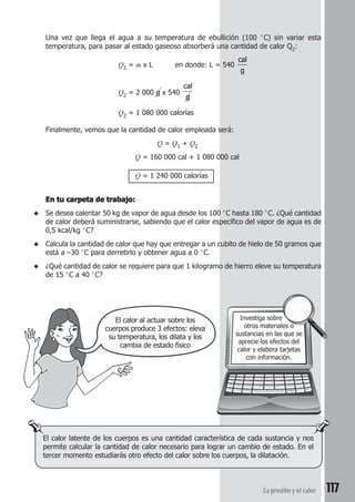 117La presión y el calor
Una vez que llega el agua a su temperatura de ebullición (100 °C) sin variar esta
temperatura, para pasar al estado gaseoso absorberá una cantidad de calor Q2:
Q2 = m x L en donde: L = 540
cal
g
Q2 = 2 000 g x 540
cal
g
Q2 = 1 080 000 calorías
Finalmente, vemos que la cantidad de calor empleada será:
Q = Q1 + Q2
Q = 160 000 cal + 1 080 000 cal
Q = 1 240 000 calorías
En tu carpeta de trabajo:En tu carpeta de trabajo:En tu carpeta de trabajo:En tu carpeta de trabajo:En tu carpeta de trabajo:
◆ Se desea calentar 50 kg de vapor de agua desde los 100 °C hasta 180 °C. ¿Qué cantidad
de calor deberá suministrarse, sabiendo que el calor específico del vapor de agua es de
0,5 kcal/kg °C?
◆ Calcula la cantidad de calor que hay que entregar a un cubito de hielo de 50 gramos que
está a –30 °C para derretirlo y obtener agua a 0 °C.
◆ ¿Qué cantidad de calor se requiere para que 1 kilogramo de hierro eleve su temperatura
de 15 °C a 40 °C?
Investiga sobre
otros materiales o
sustancias en las que se
aprecie los efectos del
calor y elabora tarjetas
con información.
El calor latente de los cuerpos es una cantidad característica de cada sustancia y nos
permite calcular la cantidad de calor necesario para lograr un cambio de estado. En el
tercer momento estudiarás otro efecto del calor sobre los cuerpos, la dilatación.
El calor al actuar sobre los
cuerpos produce 3 efectos: eleva
su temperatura, los dilata y los
cambia de estado físico
 